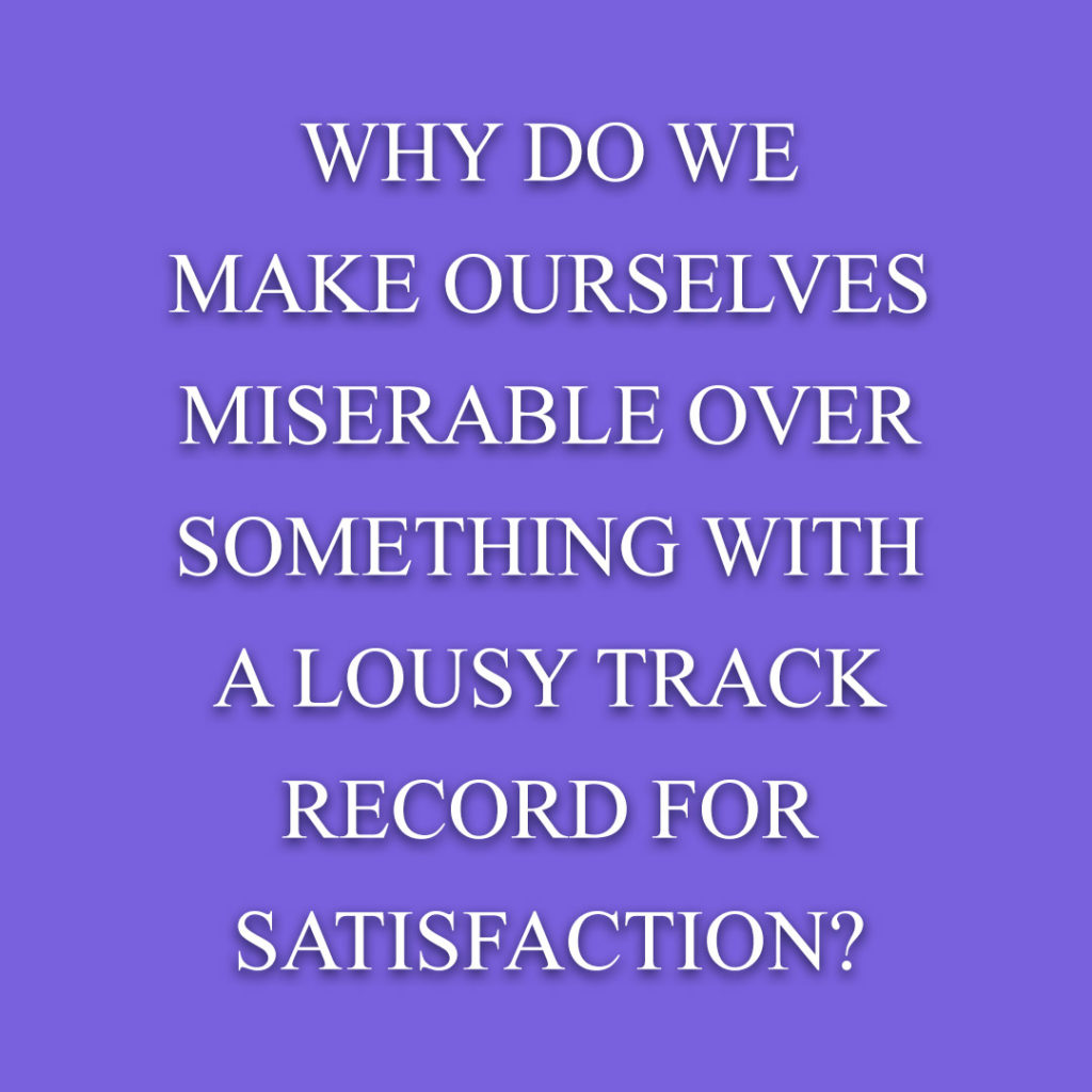 Meme: Why do we make ourselves miserable over something with a lousy track record for satisfaction?